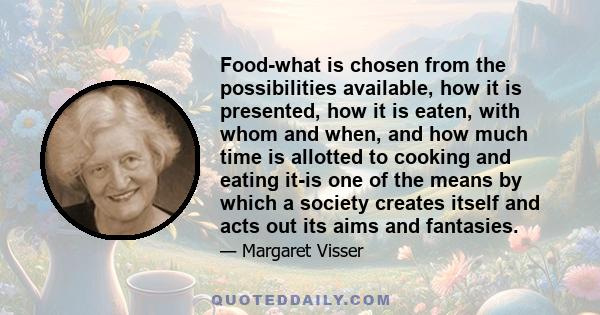 Food-what is chosen from the possibilities available, how it is presented, how it is eaten, with whom and when, and how much time is allotted to cooking and eating it-is one of the means by which a society creates