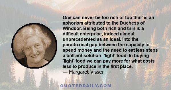 One can never be too rich or too thin' is an aphorism attributed to the Duchess of Windsor. Being both rich and thin is a difficult enterprise, indeed almost unprecedented as an ideal. Into the paradoxical gap between