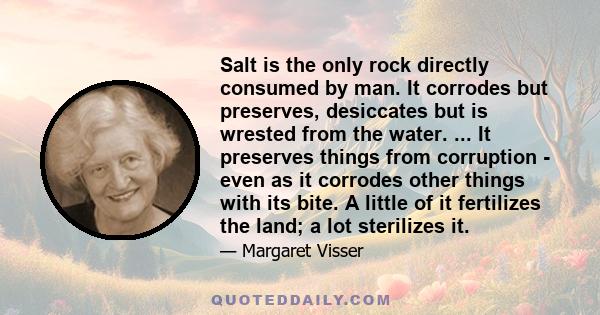 Salt is the only rock directly consumed by man. It corrodes but preserves, desiccates but is wrested from the water. It has fascinated man for thousands of years not only as a substance he prized and was willing to