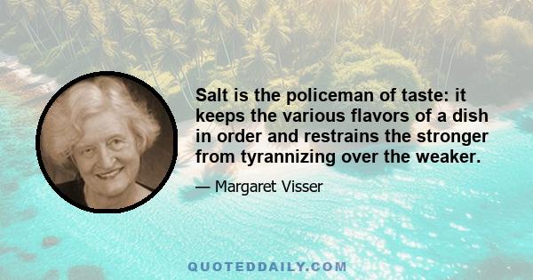 Salt is the policeman of taste: it keeps the various flavors of a dish in order and restrains the stronger from tyrannizing over the weaker.