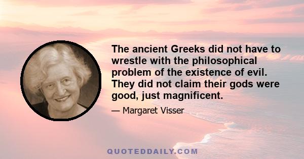 The ancient Greeks did not have to wrestle with the philosophical problem of the existence of evil. They did not claim their gods were good, just magnificent.