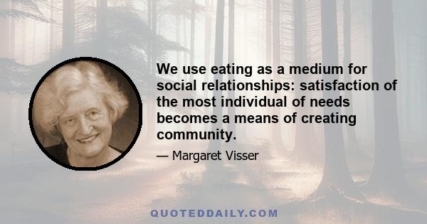 We use eating as a medium for social relationships: satisfaction of the most individual of needs becomes a means of creating community.