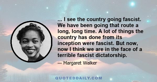 ... I see the country going fascist. We have been going that route a long, long time. A lot of things the country has done from its inception were fascist. But now, now I think we are in the face of a terrible fascist