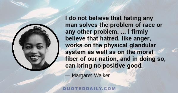 I do not believe that hating any man solves the problem of race or any other problem. ... I firmly believe that hatred, like anger, works on the physical glandular system as well as on the moral fiber of our nation, and 