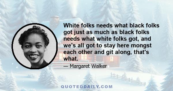 White folks needs what black folks got just as much as black folks needs what white folks got, and we's all got to stay here mongst each other and git along, that's what.