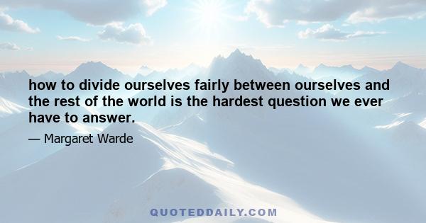 how to divide ourselves fairly between ourselves and the rest of the world is the hardest question we ever have to answer.