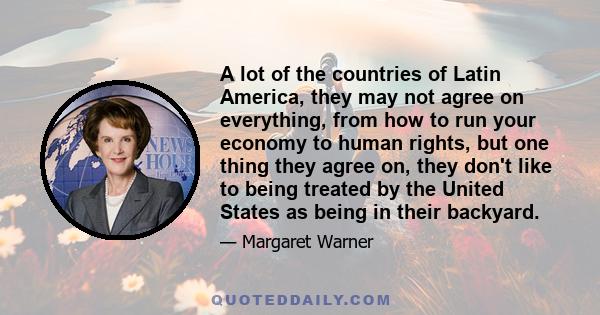 A lot of the countries of Latin America, they may not agree on everything, from how to run your economy to human rights, but one thing they agree on, they don't like to being treated by the United States as being in