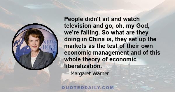 People didn't sit and watch television and go, oh, my God, we're failing. So what are they doing in China is, they set up the markets as the test of their own economic management and of this whole theory of economic