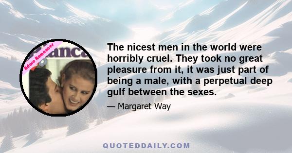 The nicest men in the world were horribly cruel. They took no great pleasure from it, it was just part of being a male, with a perpetual deep gulf between the sexes.