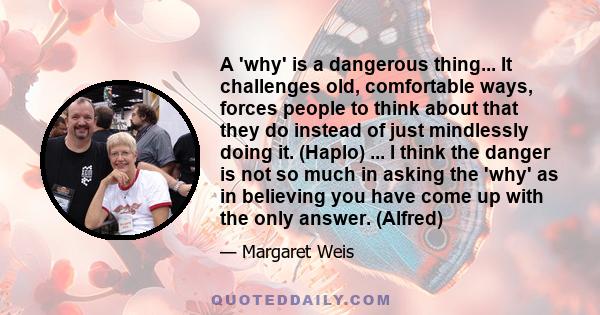 A 'why' is a dangerous thing... It challenges old, comfortable ways, forces people to think about that they do instead of just mindlessly doing it. (Haplo) ... I think the danger is not so much in asking the 'why' as in 