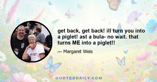 get back, get back! ill turn you into a piglet! ast a bula- no wait. that turns ME into a piglet!!