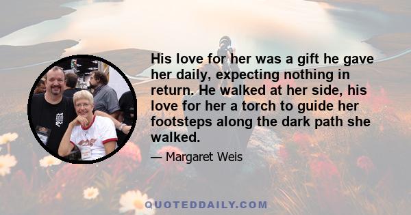 His love for her was a gift he gave her daily, expecting nothing in return. He walked at her side, his love for her a torch to guide her footsteps along the dark path she walked.