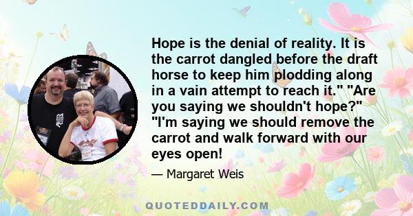 Hope is the denial of reality. It is the carrot dangled before the draft horse to keep him plodding along in a vain attempt to reach it. Are you saying we shouldn't hope? I'm saying we should remove the carrot and walk