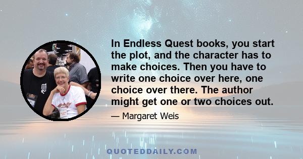 In Endless Quest books, you start the plot, and the character has to make choices. Then you have to write one choice over here, one choice over there. The author might get one or two choices out.