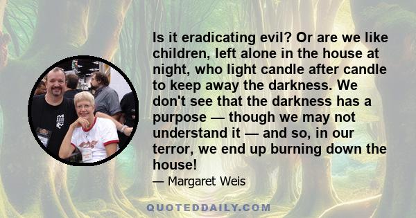 Is it eradicating evil? Or are we like children, left alone in the house at night, who light candle after candle to keep away the darkness. We don't see that the darkness has a purpose — though we may not understand it