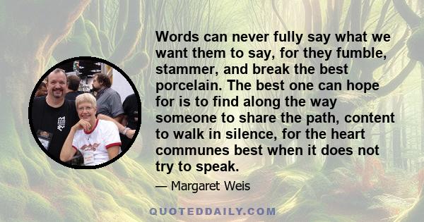 Words can never fully say what we want them to say, for they fumble, stammer, and break the best porcelain. The best one can hope for is to find along the way someone to share the path, content to walk in silence, for