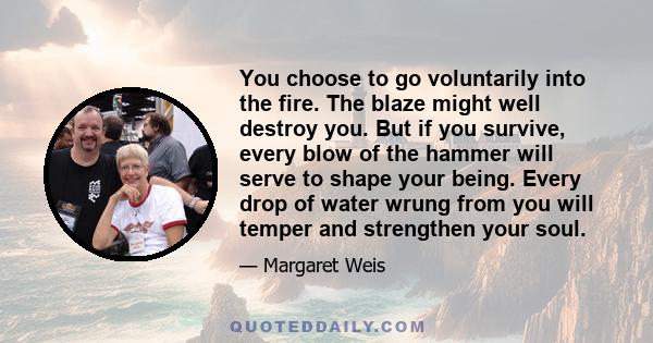 You choose to go voluntarily into the fire. The blaze might well destroy you. But if you survive, every blow of the hammer will serve to shape your being. Every drop of water wrung from you will temper and strengthen