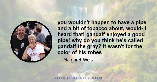 you wouldn't happen to have a pipe and a bit of tobacco about, would- i heard that! gandalf enjoyed a good pipe! why do you think he's called gandalf the gray? it wasn't for the color of his robes