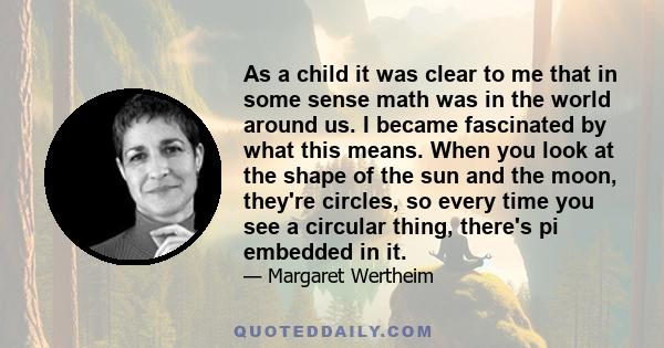 As a child it was clear to me that in some sense math was in the world around us. I became fascinated by what this means. When you look at the shape of the sun and the moon, they're circles, so every time you see a