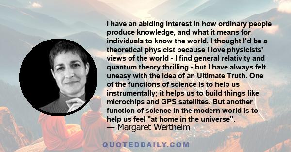 I have an abiding interest in how ordinary people produce knowledge, and what it means for individuals to know the world. I thought I'd be a theoretical physicist because I love physicists' views of the world - I find