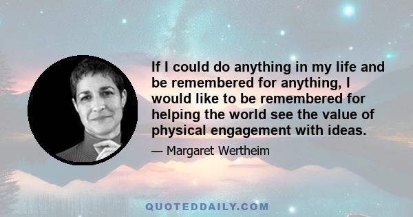 If I could do anything in my life and be remembered for anything, I would like to be remembered for helping the world see the value of physical engagement with ideas.