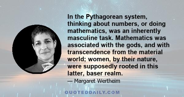 In the Pythagorean system, thinking about numbers, or doing mathematics, was an inherently masculine task. Mathematics was associated with the gods, and with transcendence from the material world; women, by their