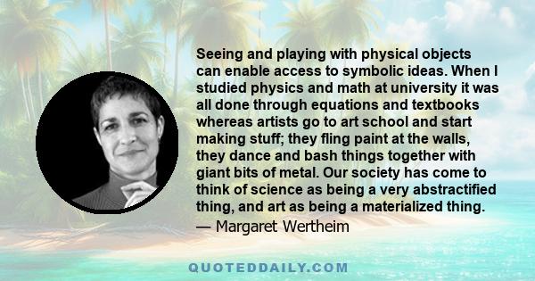 Seeing and playing with physical objects can enable access to symbolic ideas. When I studied physics and math at university it was all done through equations and textbooks whereas artists go to art school and start