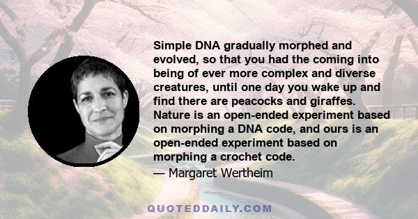 Simple DNA gradually morphed and evolved, so that you had the coming into being of ever more complex and diverse creatures, until one day you wake up and find there are peacocks and giraffes. Nature is an open-ended