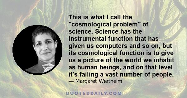 This is what I call the cosmological problem of science. Science has the instrumental function that has given us computers and so on, but its cosmological function is to give us a picture of the world we inhabit as