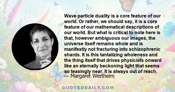 Wave particle duality is a core feature of our world. Or rather, we should say, it is a core feature of our mathematical descriptions of our world. But what is critical to note here is that, however ambiguous our