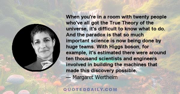 When you're in a room with twenty people who've all got the True Theory of the universe, it's difficult to know what to do. And the paradox is that so much important science is now being done by huge teams. With Higgs