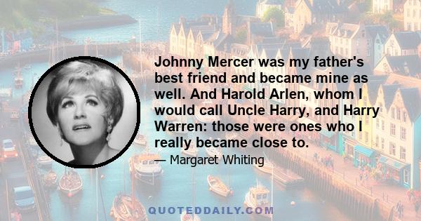 Johnny Mercer was my father's best friend and became mine as well. And Harold Arlen, whom I would call Uncle Harry, and Harry Warren: those were ones who I really became close to.