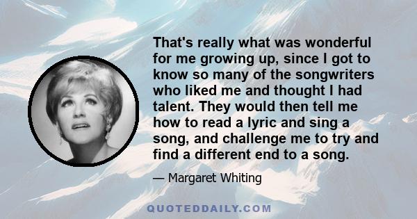 That's really what was wonderful for me growing up, since I got to know so many of the songwriters who liked me and thought I had talent. They would then tell me how to read a lyric and sing a song, and challenge me to