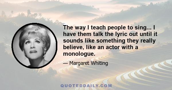 The way I teach people to sing... I have them talk the lyric out until it sounds like something they really believe, like an actor with a monologue.