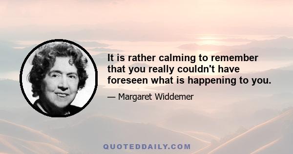 It is rather calming to remember that you really couldn't have foreseen what is happening to you.