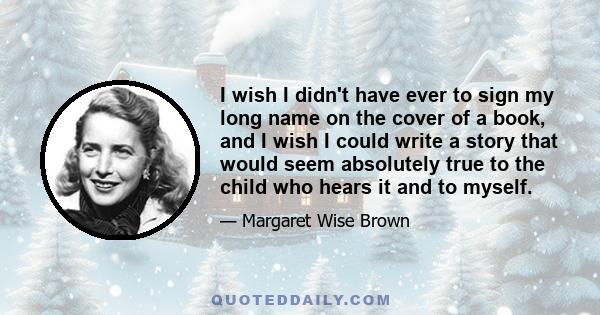 I wish I didn't have ever to sign my long name on the cover of a book, and I wish I could write a story that would seem absolutely true to the child who hears it and to myself.