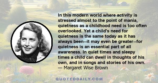 In this modern world where activity is stressed almost to the point of mania, quietness as a childhood need is too often overlooked. Yet a child's need for quietness is the same today as it has always been--it may even