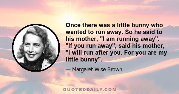 Once there was a little bunny who wanted to run away. So he said to his mother, I am running away. If you run away, said his mother, I will run after you. For you are my little bunny.