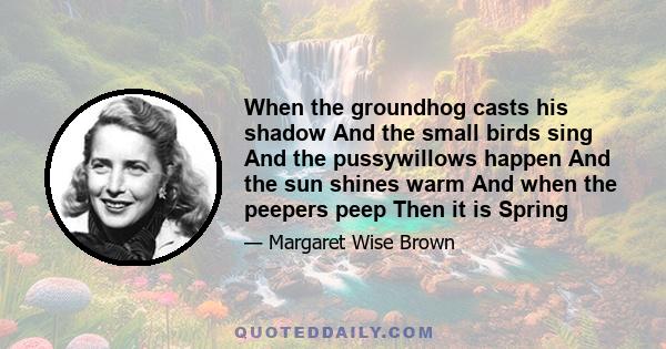 When the groundhog casts his shadow And the small birds sing And the pussywillows happen And the sun shines warm And when the peepers peep Then it is Spring