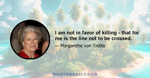 I am not in favor of killing - that for me is the line not to be crossed.