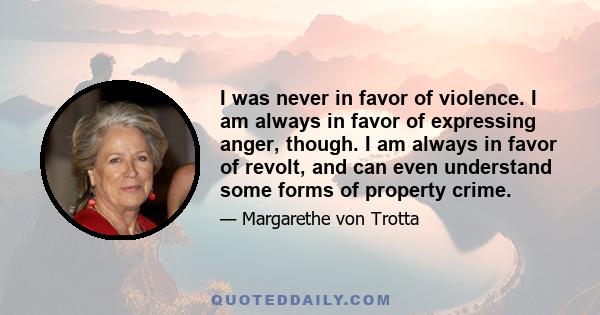 I was never in favor of violence. I am always in favor of expressing anger, though. I am always in favor of revolt, and can even understand some forms of property crime.