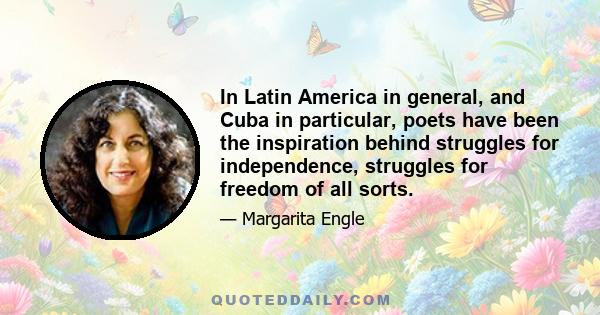 In Latin America in general, and Cuba in particular, poets have been the inspiration behind struggles for independence, struggles for freedom of all sorts.