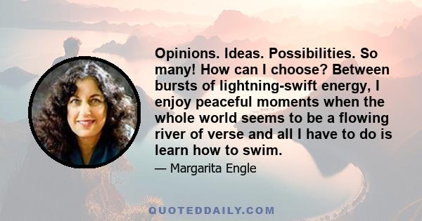 Opinions. Ideas. Possibilities. So many! How can I choose? Between bursts of lightning-swift energy, I enjoy peaceful moments when the whole world seems to be a flowing river of verse and all I have to do is learn how