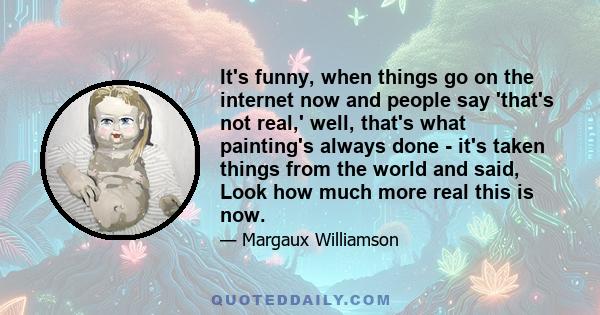 It's funny, when things go on the internet now and people say 'that's not real,' well, that's what painting's always done - it's taken things from the world and said, Look how much more real this is now.