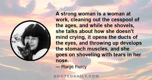 A strong woman is a woman at work, cleaning out the cesspool of the ages, and while she shovels, she talks about how she doesn't mind crying, it opens the ducts of the eyes, and throwing up develops the stomach muscles, 