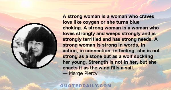 A strong woman is a woman who craves love like oxygen or she turns blue choking. A strong woman is a woman who loves strongly and weeps strongly and is strongly terrified and has strong needs. A strong woman is strong