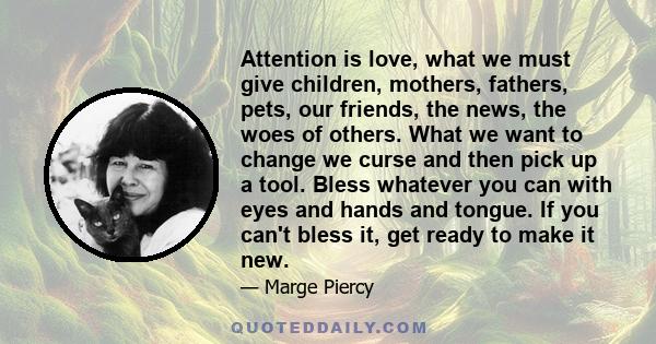 Attention is love, what we must give children, mothers, fathers, pets, our friends, the news, the woes of others. What we want to change we curse and then pick up a tool. Bless whatever you can with eyes and hands and