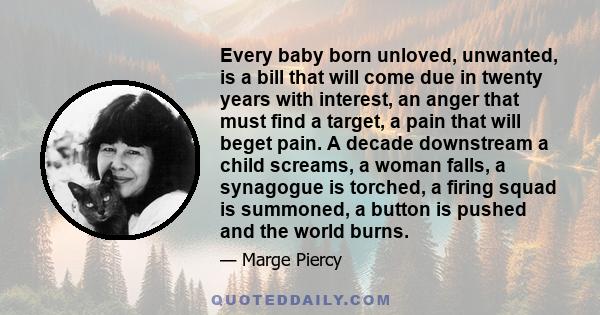 Every baby born unloved, unwanted, is a bill that will come due in twenty years with interest, an anger that must find a target, a pain that will beget pain. A decade downstream a child screams, a woman falls, a