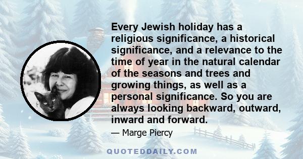 Every Jewish holiday has a religious significance, a historical significance, and a relevance to the time of year in the natural calendar of the seasons and trees and growing things, as well as a personal significance.