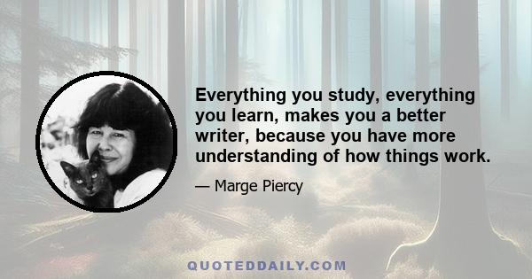 Everything you study, everything you learn, makes you a better writer, because you have more understanding of how things work.